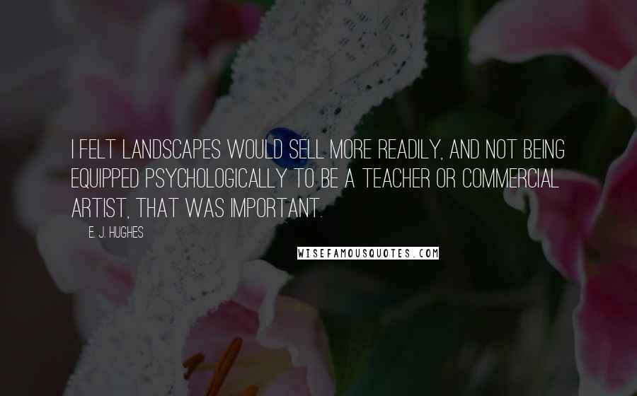 E. J. Hughes Quotes: I felt landscapes would sell more readily, and not being equipped psychologically to be a teacher or commercial artist, that was important.