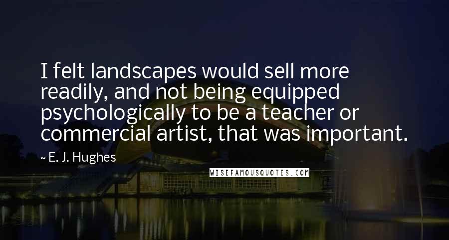 E. J. Hughes Quotes: I felt landscapes would sell more readily, and not being equipped psychologically to be a teacher or commercial artist, that was important.