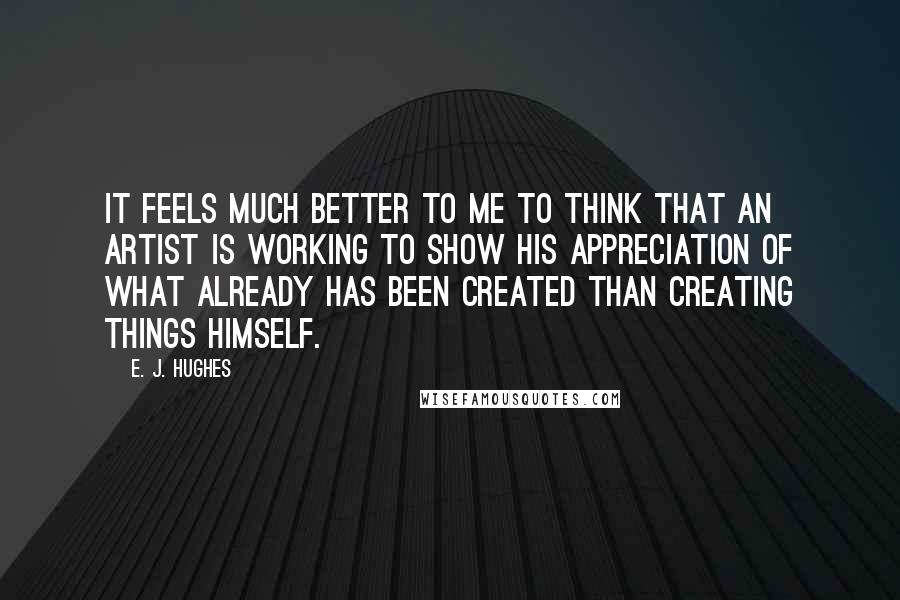 E. J. Hughes Quotes: It feels much better to me to think that an artist is working to show his appreciation of what already has been created than creating things himself.