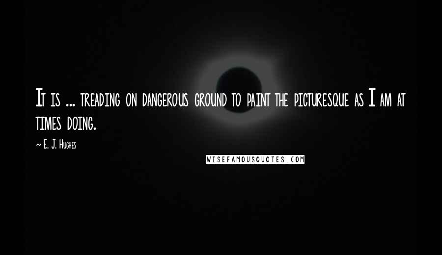 E. J. Hughes Quotes: It is ... treading on dangerous ground to paint the picturesque as I am at times doing.