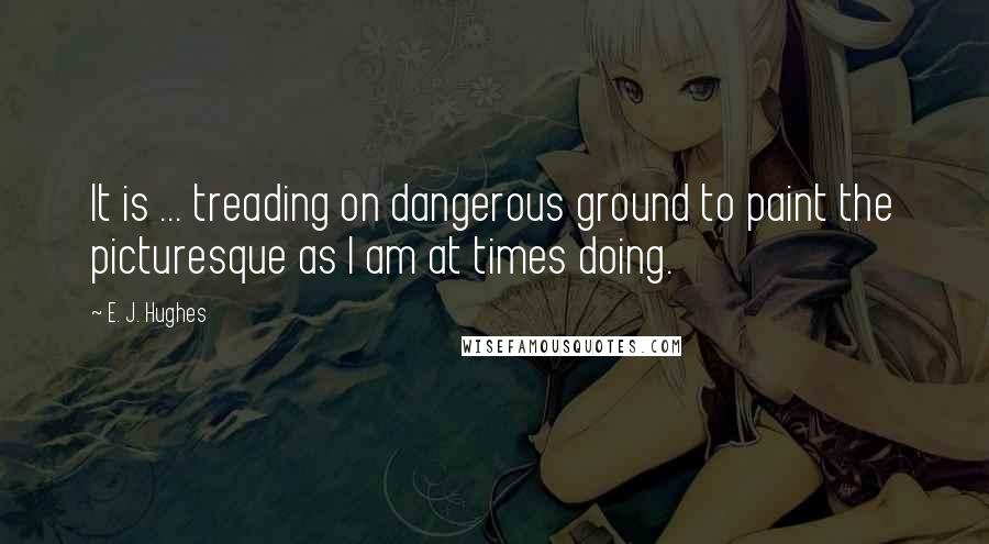 E. J. Hughes Quotes: It is ... treading on dangerous ground to paint the picturesque as I am at times doing.