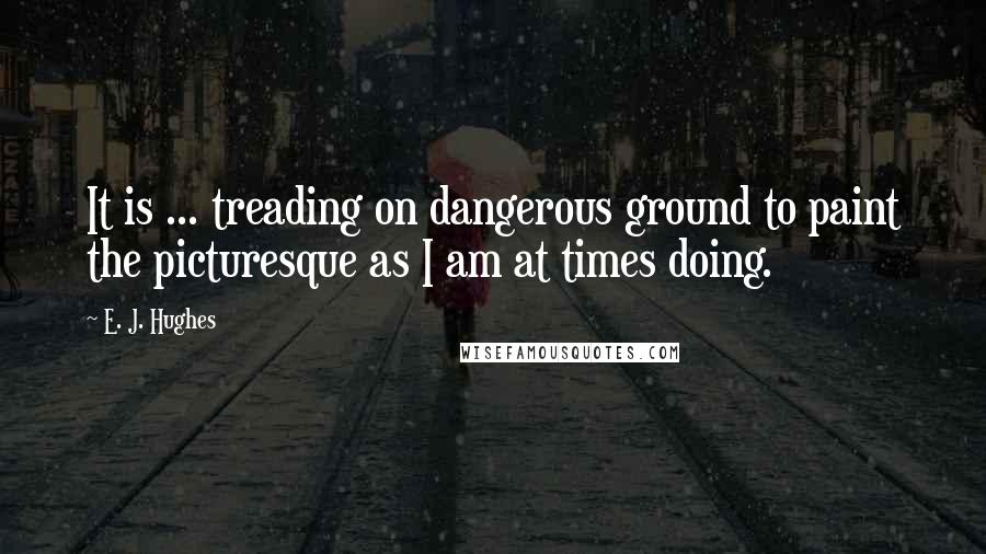 E. J. Hughes Quotes: It is ... treading on dangerous ground to paint the picturesque as I am at times doing.