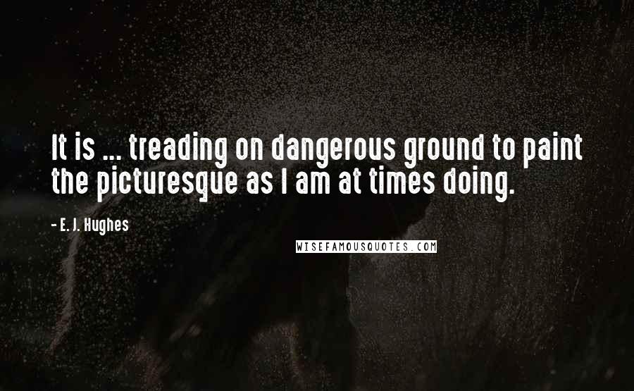 E. J. Hughes Quotes: It is ... treading on dangerous ground to paint the picturesque as I am at times doing.