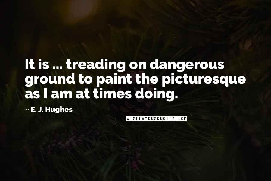 E. J. Hughes Quotes: It is ... treading on dangerous ground to paint the picturesque as I am at times doing.