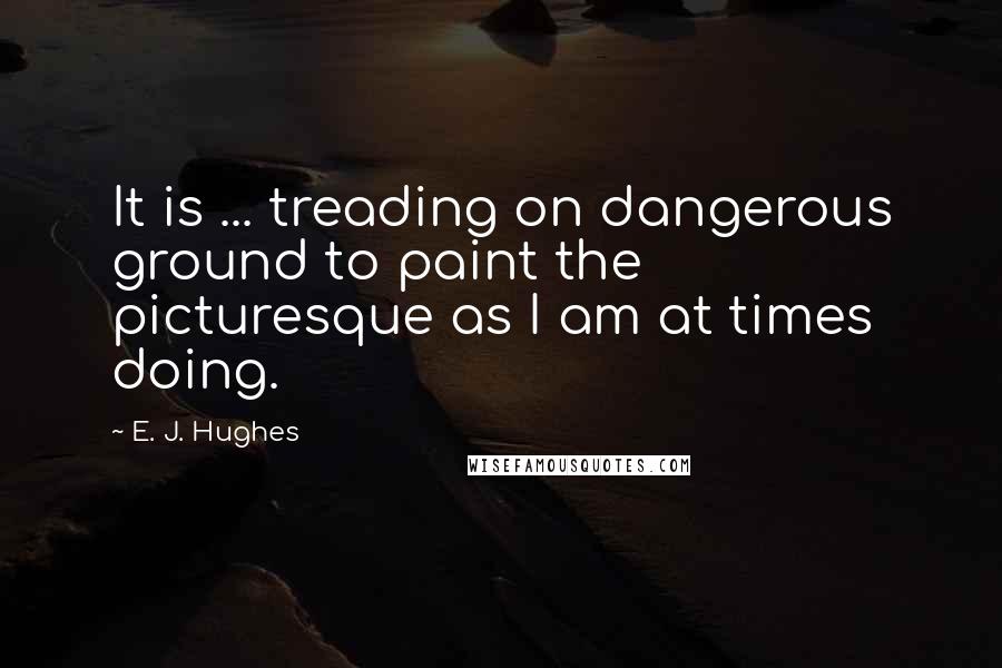 E. J. Hughes Quotes: It is ... treading on dangerous ground to paint the picturesque as I am at times doing.