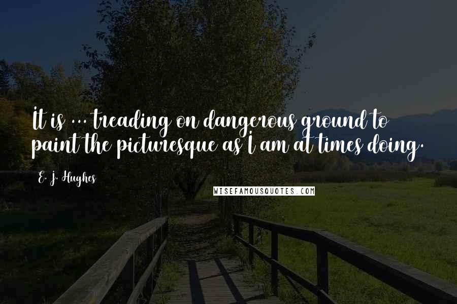 E. J. Hughes Quotes: It is ... treading on dangerous ground to paint the picturesque as I am at times doing.