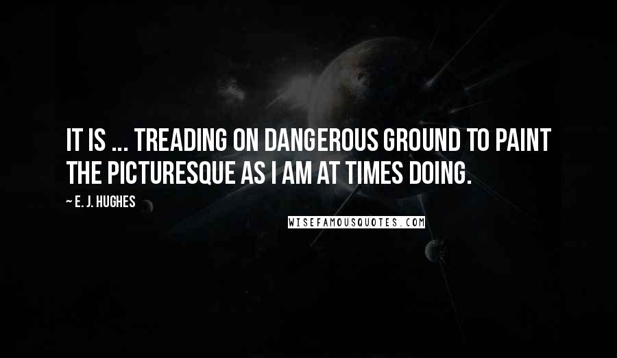 E. J. Hughes Quotes: It is ... treading on dangerous ground to paint the picturesque as I am at times doing.