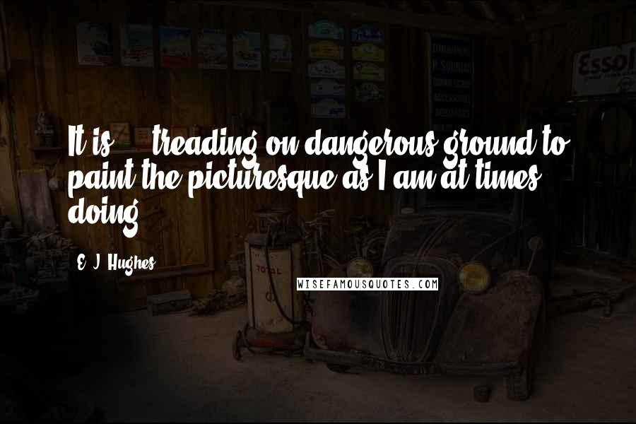 E. J. Hughes Quotes: It is ... treading on dangerous ground to paint the picturesque as I am at times doing.