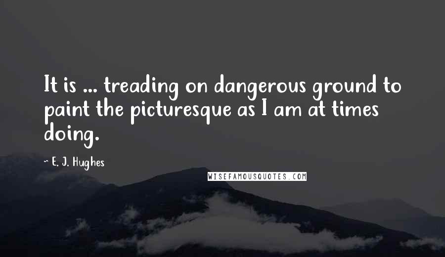 E. J. Hughes Quotes: It is ... treading on dangerous ground to paint the picturesque as I am at times doing.