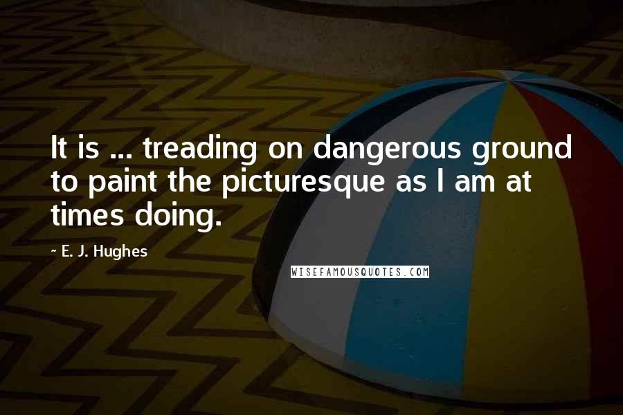 E. J. Hughes Quotes: It is ... treading on dangerous ground to paint the picturesque as I am at times doing.