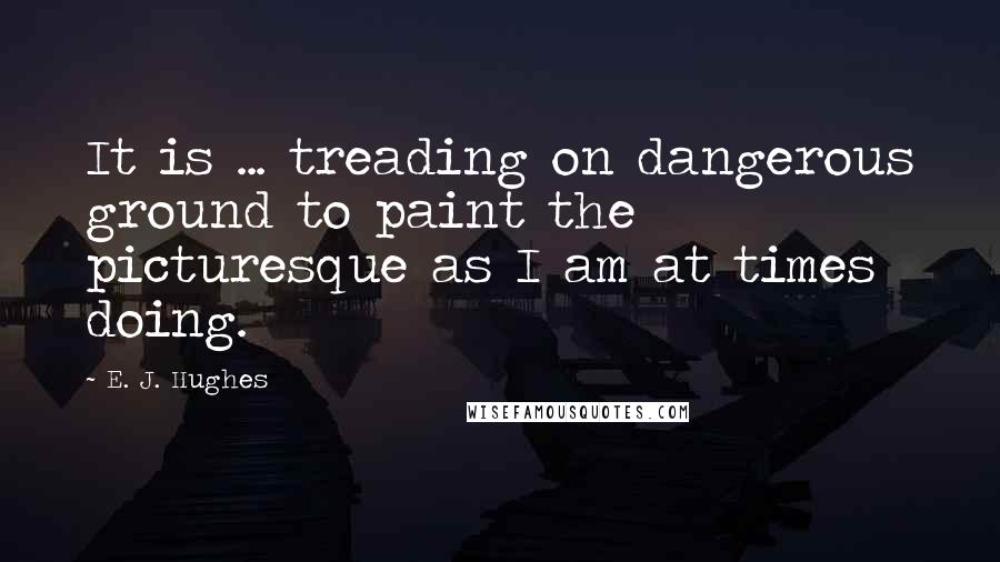 E. J. Hughes Quotes: It is ... treading on dangerous ground to paint the picturesque as I am at times doing.