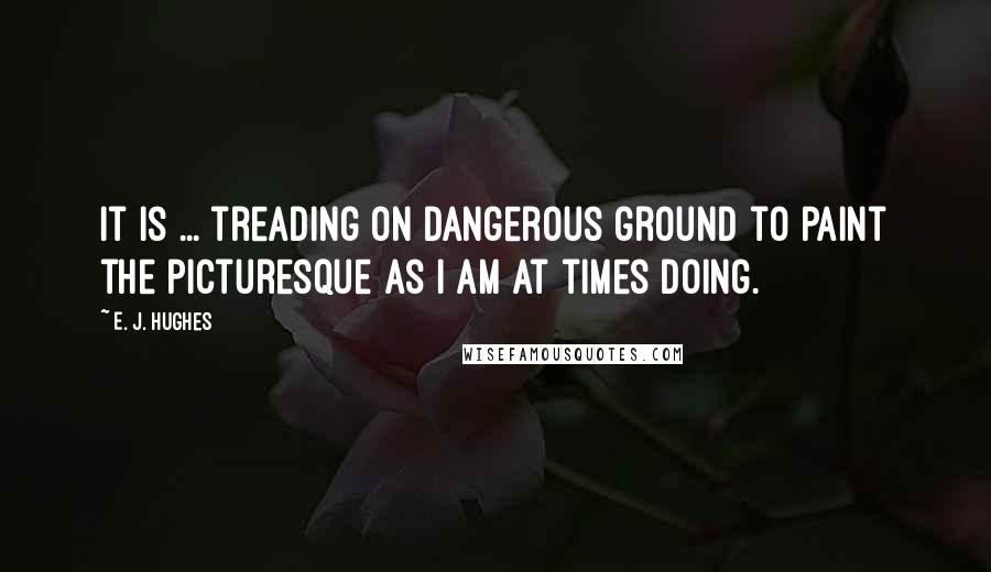 E. J. Hughes Quotes: It is ... treading on dangerous ground to paint the picturesque as I am at times doing.