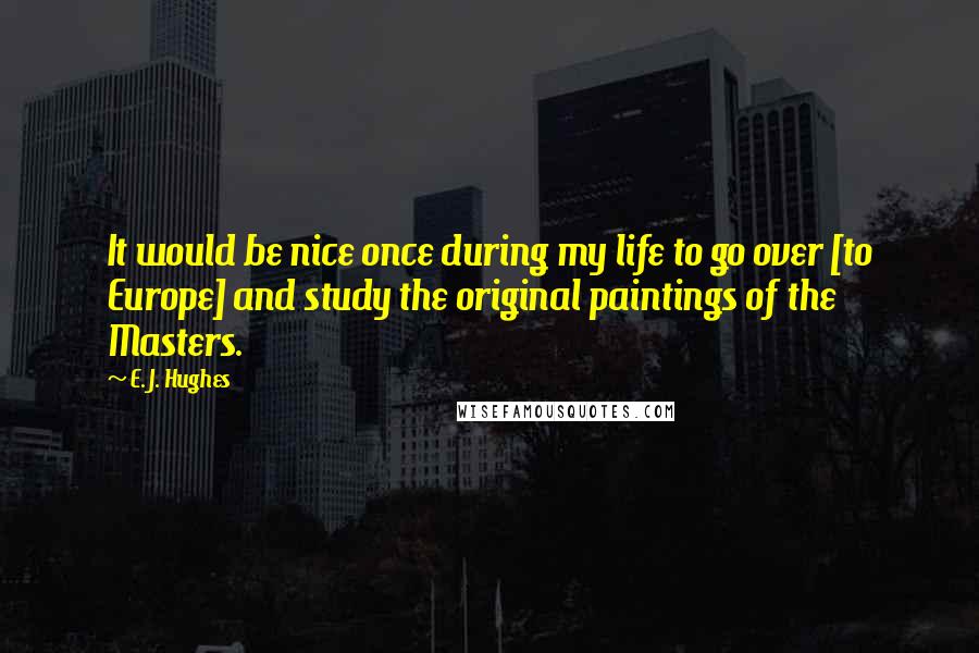 E. J. Hughes Quotes: It would be nice once during my life to go over [to Europe] and study the original paintings of the Masters.