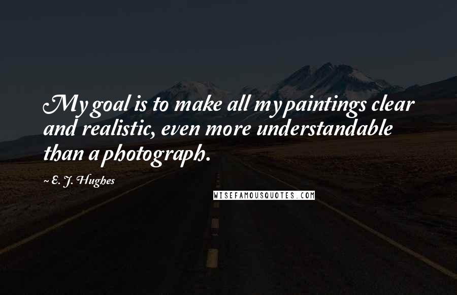 E. J. Hughes Quotes: My goal is to make all my paintings clear and realistic, even more understandable than a photograph.