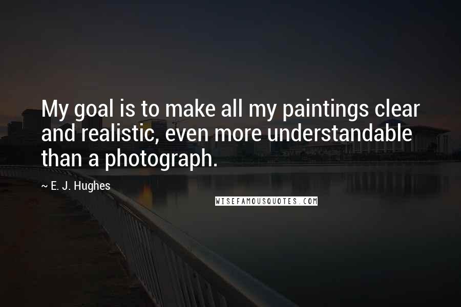 E. J. Hughes Quotes: My goal is to make all my paintings clear and realistic, even more understandable than a photograph.