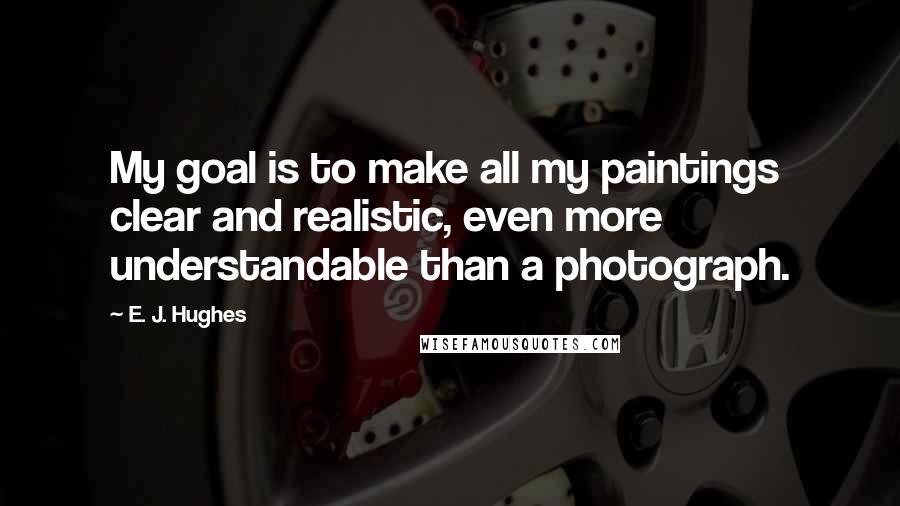 E. J. Hughes Quotes: My goal is to make all my paintings clear and realistic, even more understandable than a photograph.