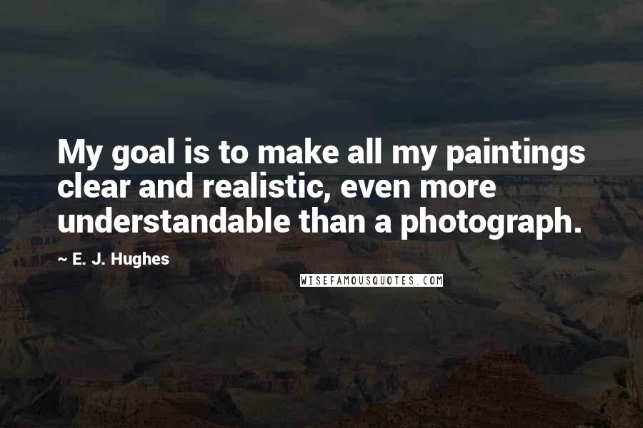 E. J. Hughes Quotes: My goal is to make all my paintings clear and realistic, even more understandable than a photograph.