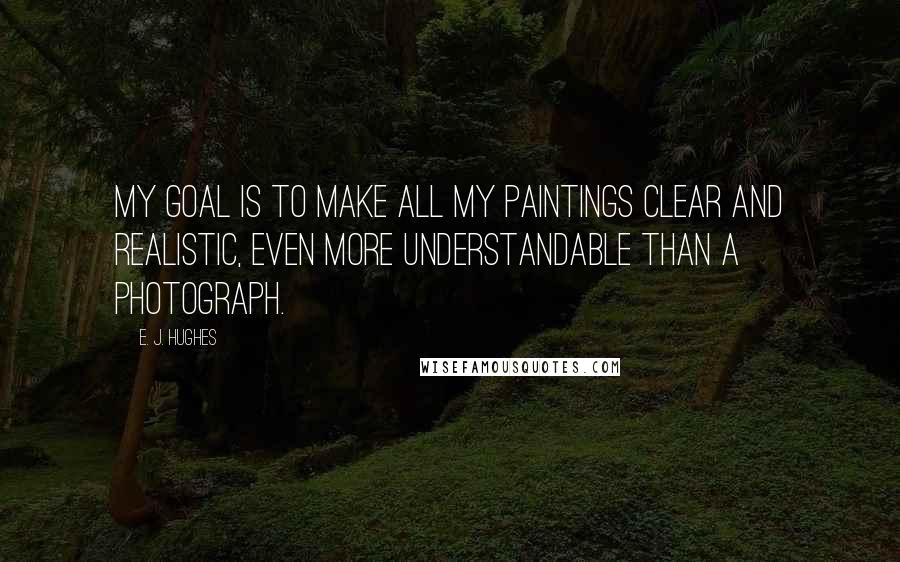 E. J. Hughes Quotes: My goal is to make all my paintings clear and realistic, even more understandable than a photograph.