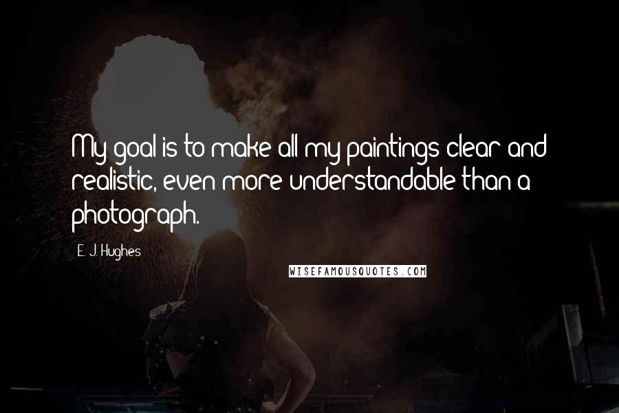 E. J. Hughes Quotes: My goal is to make all my paintings clear and realistic, even more understandable than a photograph.