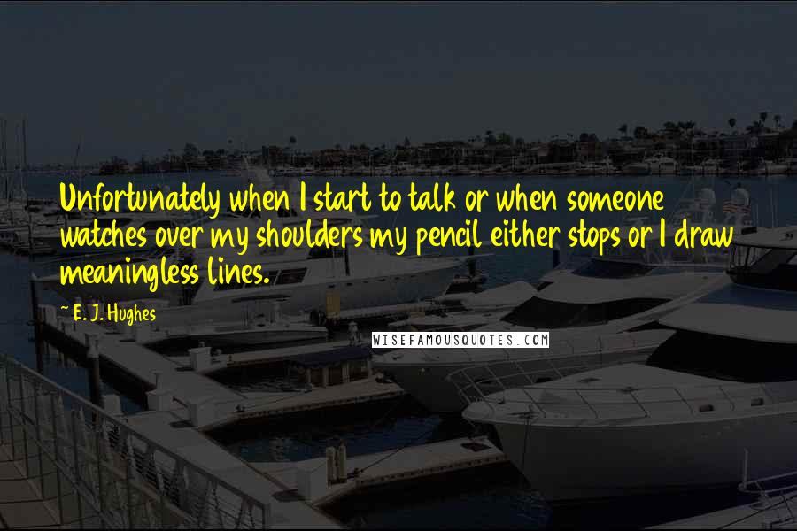 E. J. Hughes Quotes: Unfortunately when I start to talk or when someone watches over my shoulders my pencil either stops or I draw meaningless lines.