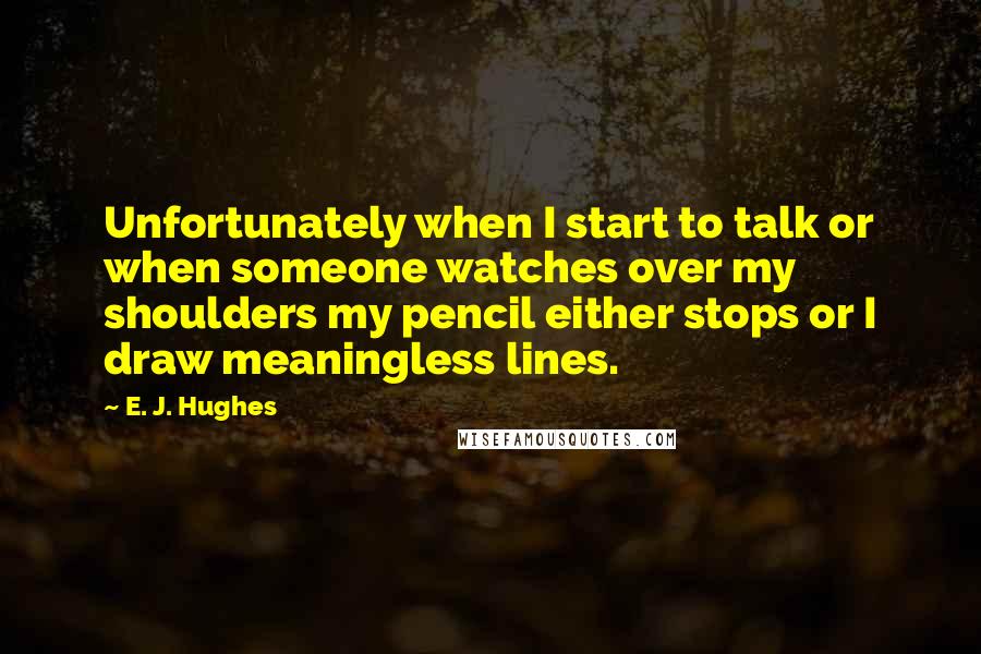 E. J. Hughes Quotes: Unfortunately when I start to talk or when someone watches over my shoulders my pencil either stops or I draw meaningless lines.