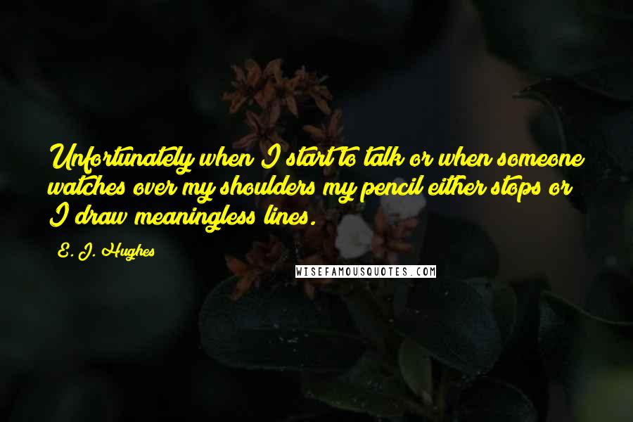 E. J. Hughes Quotes: Unfortunately when I start to talk or when someone watches over my shoulders my pencil either stops or I draw meaningless lines.