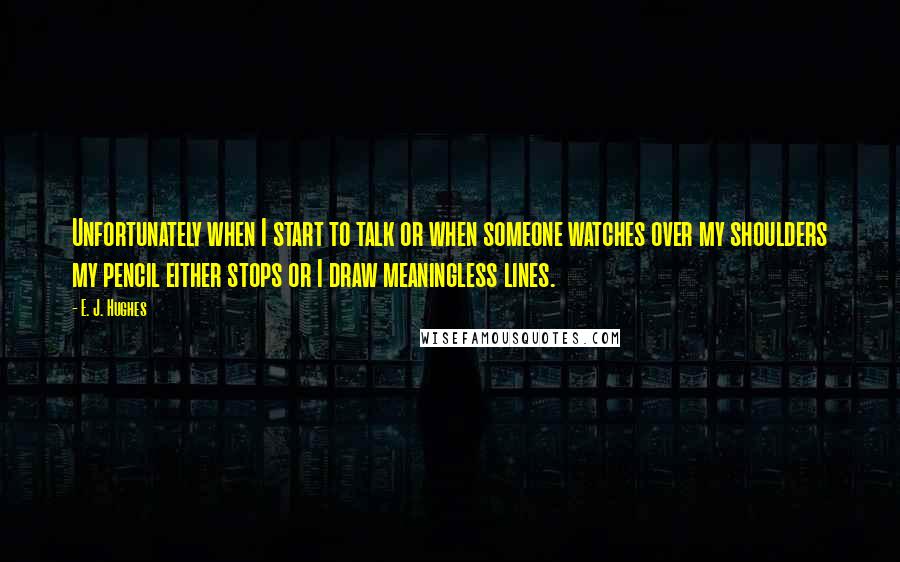 E. J. Hughes Quotes: Unfortunately when I start to talk or when someone watches over my shoulders my pencil either stops or I draw meaningless lines.