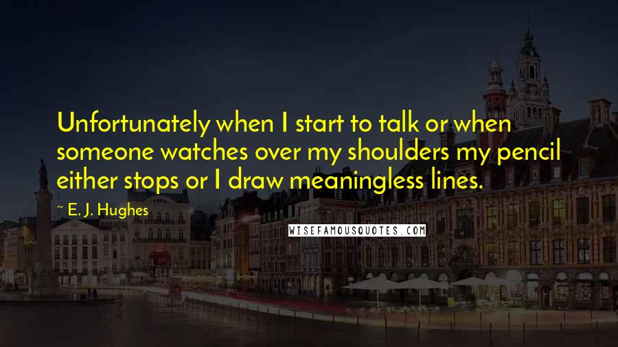 E. J. Hughes Quotes: Unfortunately when I start to talk or when someone watches over my shoulders my pencil either stops or I draw meaningless lines.