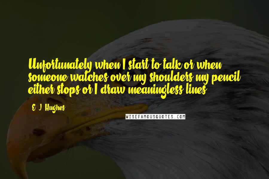 E. J. Hughes Quotes: Unfortunately when I start to talk or when someone watches over my shoulders my pencil either stops or I draw meaningless lines.