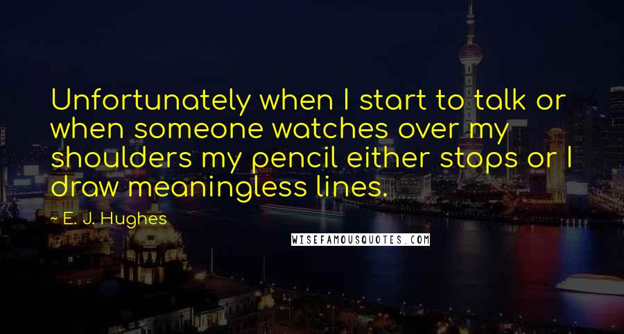 E. J. Hughes Quotes: Unfortunately when I start to talk or when someone watches over my shoulders my pencil either stops or I draw meaningless lines.