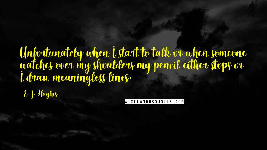 E. J. Hughes Quotes: Unfortunately when I start to talk or when someone watches over my shoulders my pencil either stops or I draw meaningless lines.