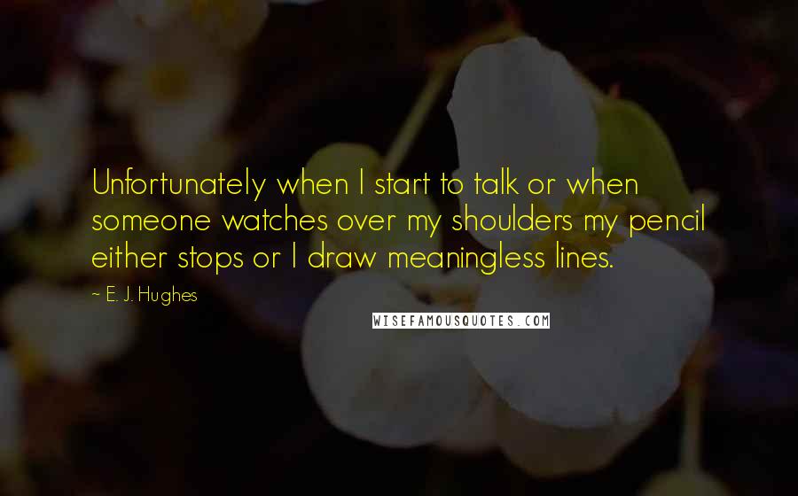 E. J. Hughes Quotes: Unfortunately when I start to talk or when someone watches over my shoulders my pencil either stops or I draw meaningless lines.
