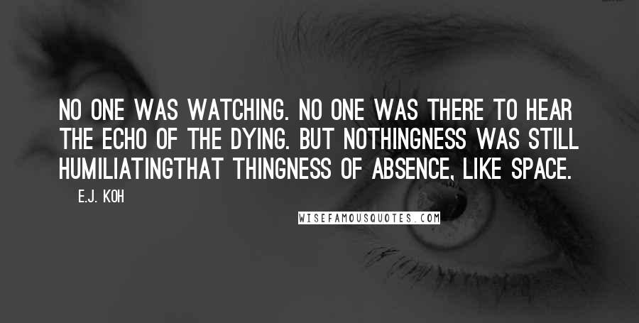 E.J. Koh Quotes: No one was watching. No one was there to hear the echo of the dying. But nothingness was still humiliatingthat thingness of absence, like space.