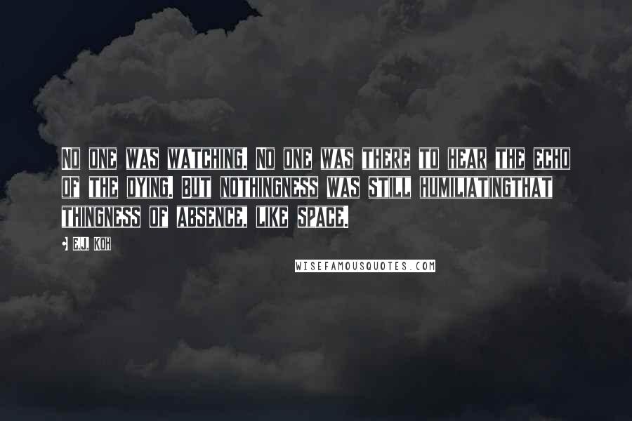 E.J. Koh Quotes: No one was watching. No one was there to hear the echo of the dying. But nothingness was still humiliatingthat thingness of absence, like space.