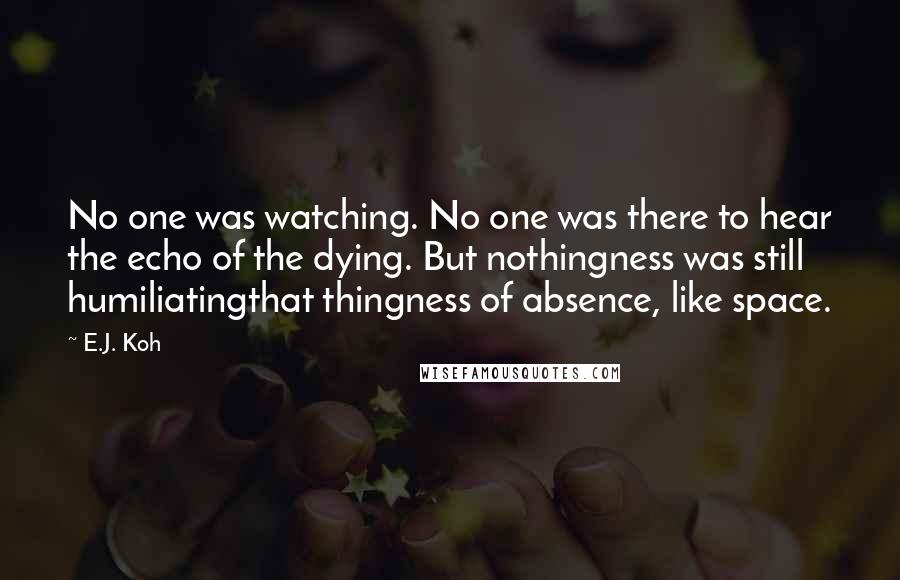 E.J. Koh Quotes: No one was watching. No one was there to hear the echo of the dying. But nothingness was still humiliatingthat thingness of absence, like space.