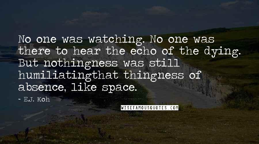 E.J. Koh Quotes: No one was watching. No one was there to hear the echo of the dying. But nothingness was still humiliatingthat thingness of absence, like space.