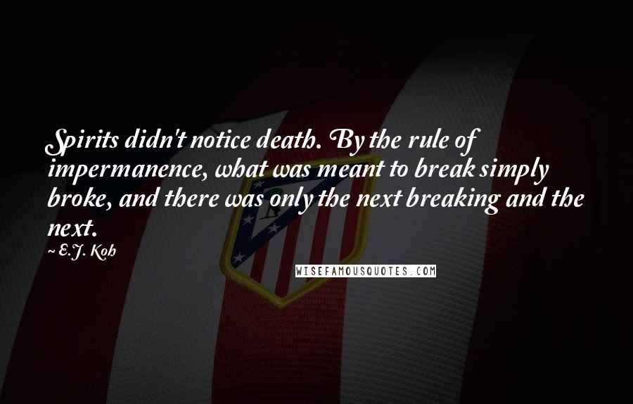 E.J. Koh Quotes: Spirits didn't notice death. By the rule of impermanence, what was meant to break simply broke, and there was only the next breaking and the next.