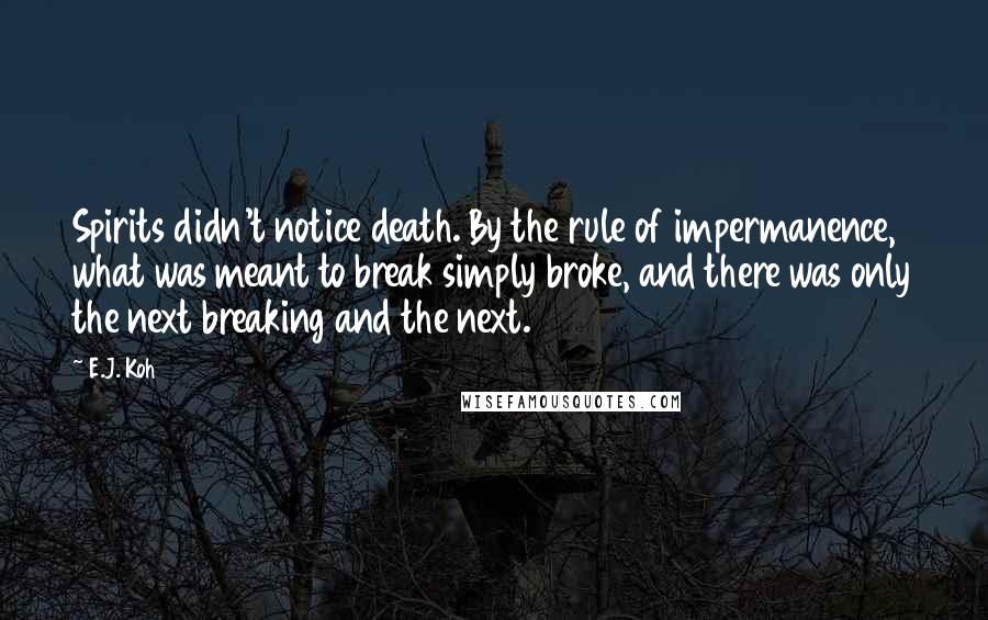 E.J. Koh Quotes: Spirits didn't notice death. By the rule of impermanence, what was meant to break simply broke, and there was only the next breaking and the next.