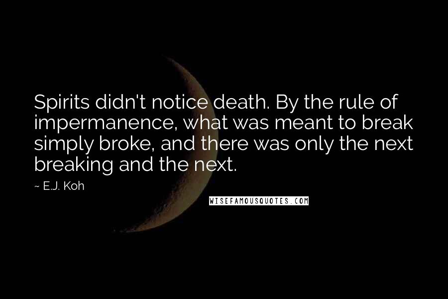 E.J. Koh Quotes: Spirits didn't notice death. By the rule of impermanence, what was meant to break simply broke, and there was only the next breaking and the next.