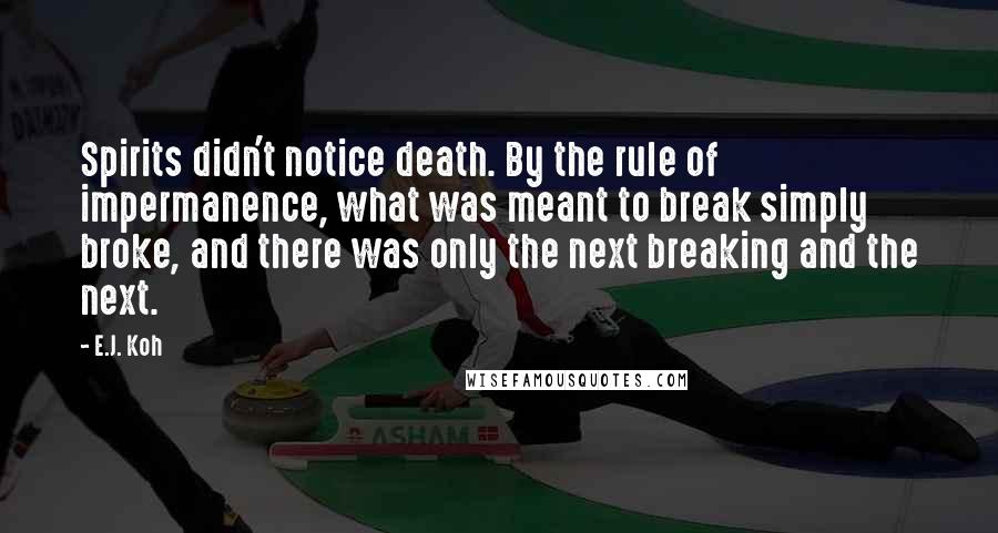 E.J. Koh Quotes: Spirits didn't notice death. By the rule of impermanence, what was meant to break simply broke, and there was only the next breaking and the next.