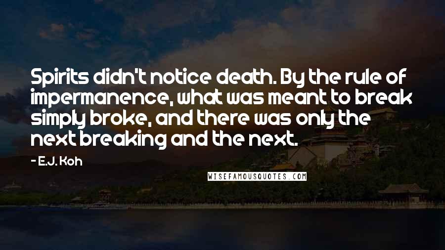 E.J. Koh Quotes: Spirits didn't notice death. By the rule of impermanence, what was meant to break simply broke, and there was only the next breaking and the next.