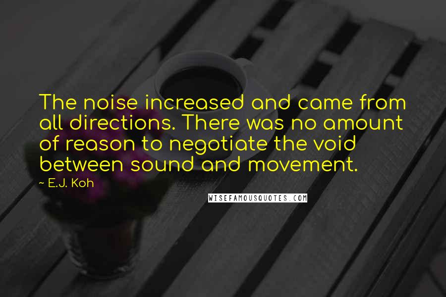 E.J. Koh Quotes: The noise increased and came from all directions. There was no amount of reason to negotiate the void between sound and movement.