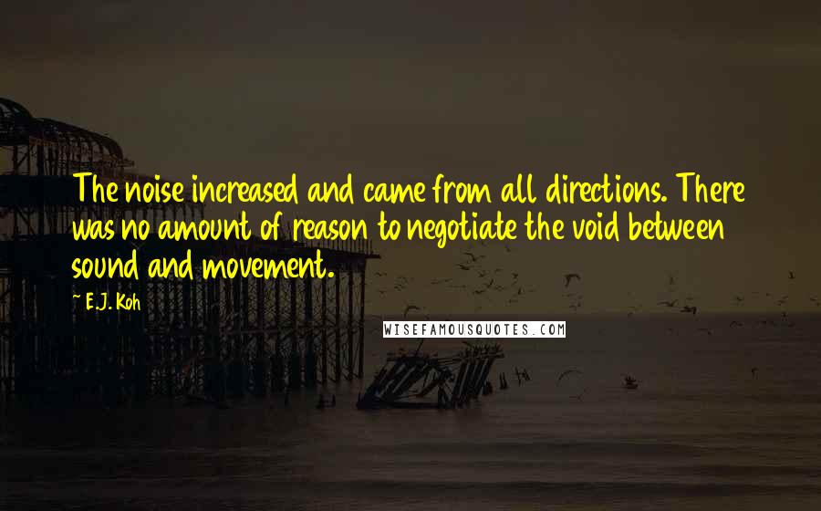 E.J. Koh Quotes: The noise increased and came from all directions. There was no amount of reason to negotiate the void between sound and movement.