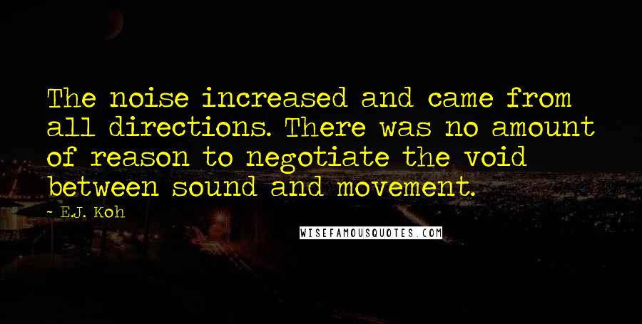 E.J. Koh Quotes: The noise increased and came from all directions. There was no amount of reason to negotiate the void between sound and movement.