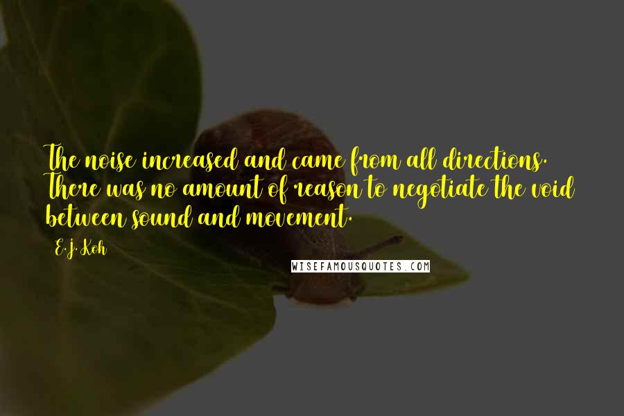 E.J. Koh Quotes: The noise increased and came from all directions. There was no amount of reason to negotiate the void between sound and movement.
