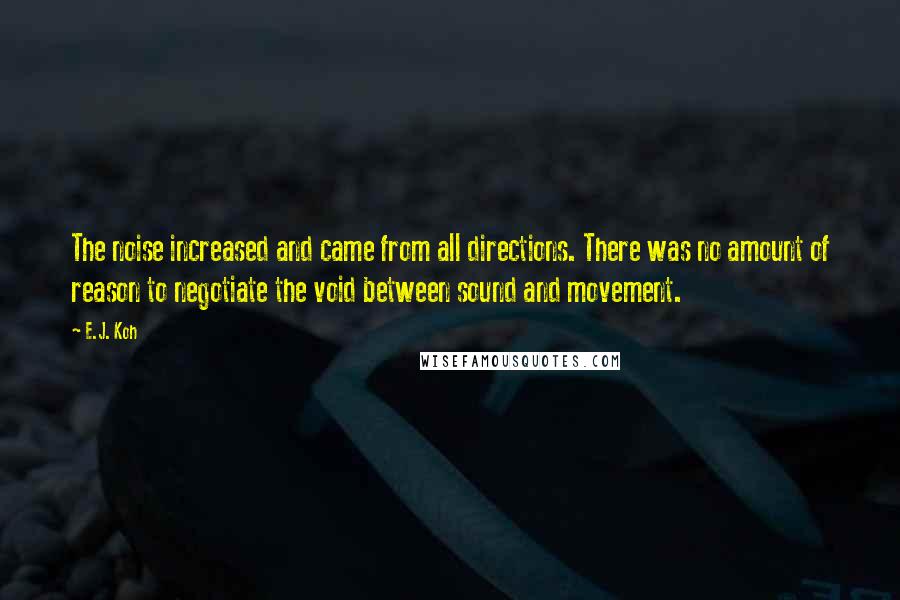 E.J. Koh Quotes: The noise increased and came from all directions. There was no amount of reason to negotiate the void between sound and movement.