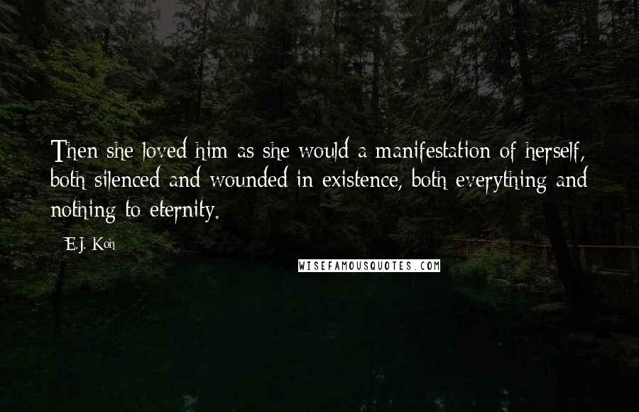 E.J. Koh Quotes: Then she loved him as she would a manifestation of herself, both silenced and wounded in existence, both everything and nothing to eternity.