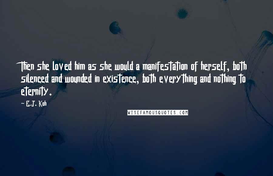 E.J. Koh Quotes: Then she loved him as she would a manifestation of herself, both silenced and wounded in existence, both everything and nothing to eternity.