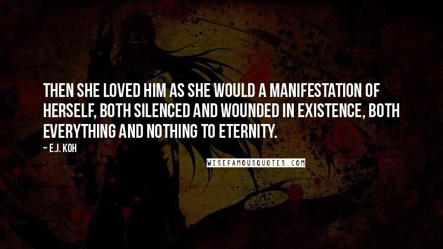 E.J. Koh Quotes: Then she loved him as she would a manifestation of herself, both silenced and wounded in existence, both everything and nothing to eternity.