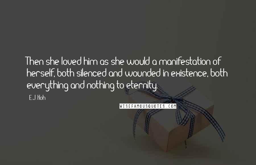 E.J. Koh Quotes: Then she loved him as she would a manifestation of herself, both silenced and wounded in existence, both everything and nothing to eternity.